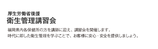 厚生労働省後援衛生管理講習会 福岡県内各保健所の方を講師に迎え、講習会を開催します。 時代に即した衛生管理を学ぶことで、お客様に安心・安全を提供しましょう。