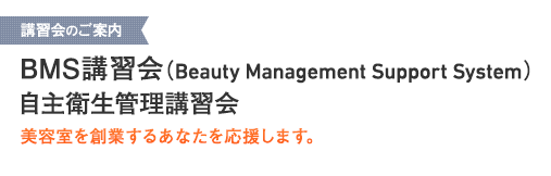 講習会のご案内 BMS講習会（Beauty Management Support System）/自主衛生管理講習会 美容室を創業するあなたを応援します。