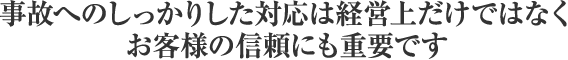 事故へのしっかりした対応は経営上だけではなくお客様の信頼にも重要です